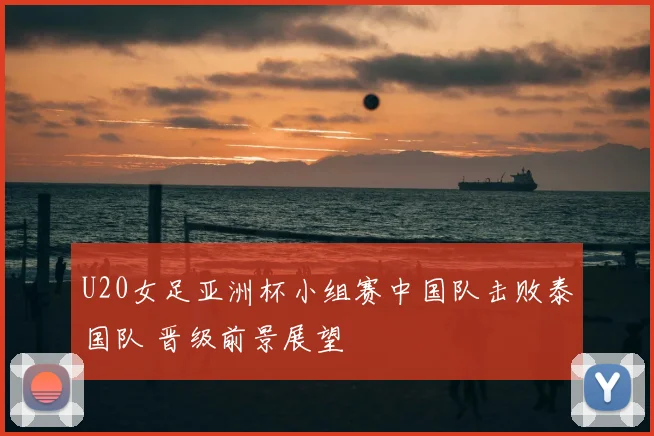 U20女足亚洲杯小组赛中国队击败泰国队 晋级前景展望