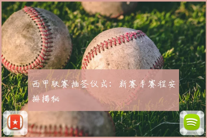 西甲联赛抽签仪式：新赛季赛程安排揭秘