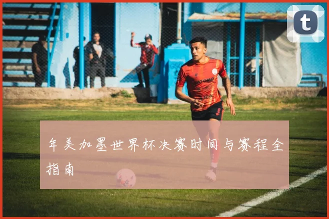 年美加墨世界杯决赛时间与赛程全指南